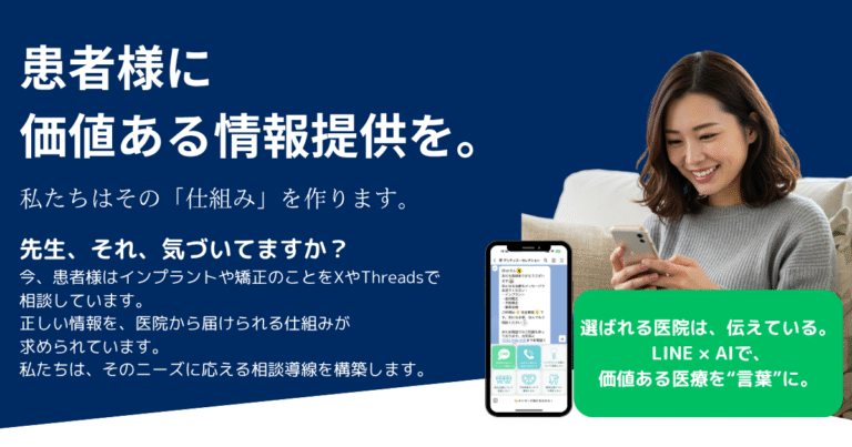 患者様に価値ある情報提供を。先生、それ、気づいてますか？ 今、患者様はインプラントや矯正のことをXやThreadsで相談しています。正しい情報を、医院から届けられる仕組みが求められています。私たちは、そのニーズに応える相談導線を構築します。 選ばれる医院は、伝えている。 LINE × AIで、 価値ある医療を“言葉”に。
