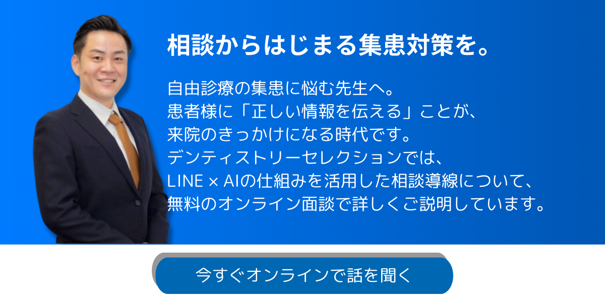 相談からはじまる集患対策を。自由診療の集患に悩む先生へ。 患者様に「正しい情報を伝える」ことが、 来院のきっかけになる時代です。 デンティストリーセレクションでは、 LINE × AIの仕組みを活用した相談導線について、無料のオンライン面談で詳しくご説明しています。