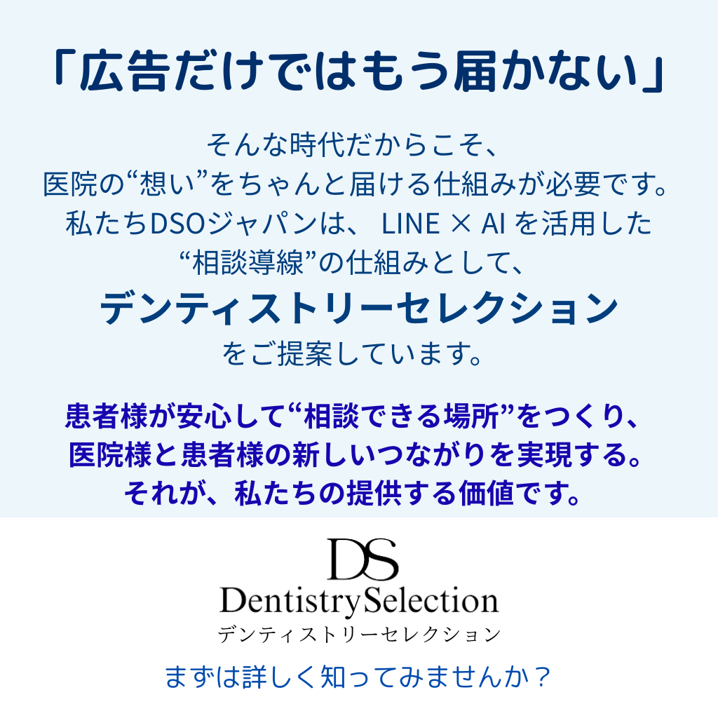 「広告ではもう届かない」
そんな時代だからこそ、医院の“想い”を
ちゃんと届ける仕組みが必要です。
私たちDSOジャパンは、LINE × AI を活用した“相談導線”の仕組みとして、「Dentistry Selection」をご提案しています。
患者様が安心して“相談できる場所”をつくり、医院と患者の新しいつながりを実現する。
それが、私たちの提供する価値です。
まずは詳しく知ってみませんか?