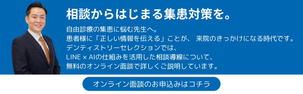 相談からはじまる集患対策を。自由診療の集患に悩む先生へ。 患者様に「正しい情報を伝える」ことが、 来院のきっかけになる時代です。 デンティストリーセレクションでは、 LINE × AIの仕組みを活用した相談導線について、無料のオンライン面談で詳しくご説明しています。