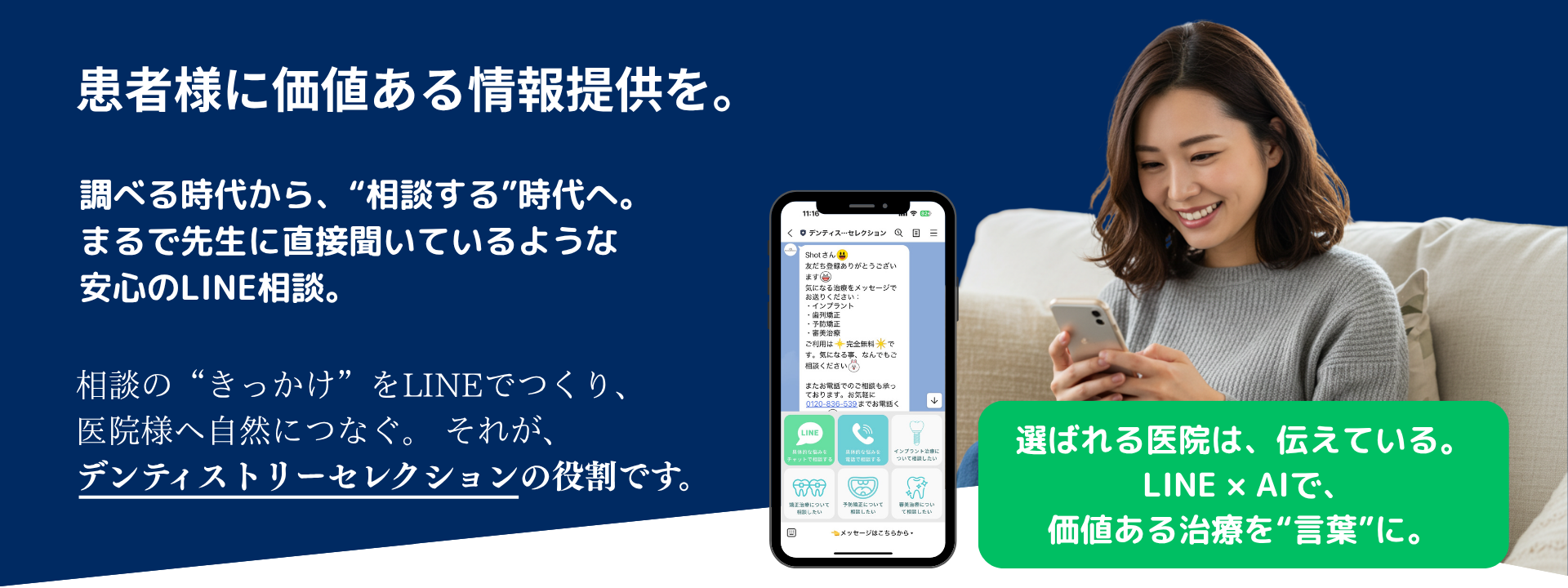 患者様に価値ある情報提供を。調べる時代から相談する時代へ。まるで先生に直接聞いてるような安心のLINE相談。相談の切っ掛けをLINEで作り医院様へ自然に繋ぐそれがデンティストリーセレクションの役割です。