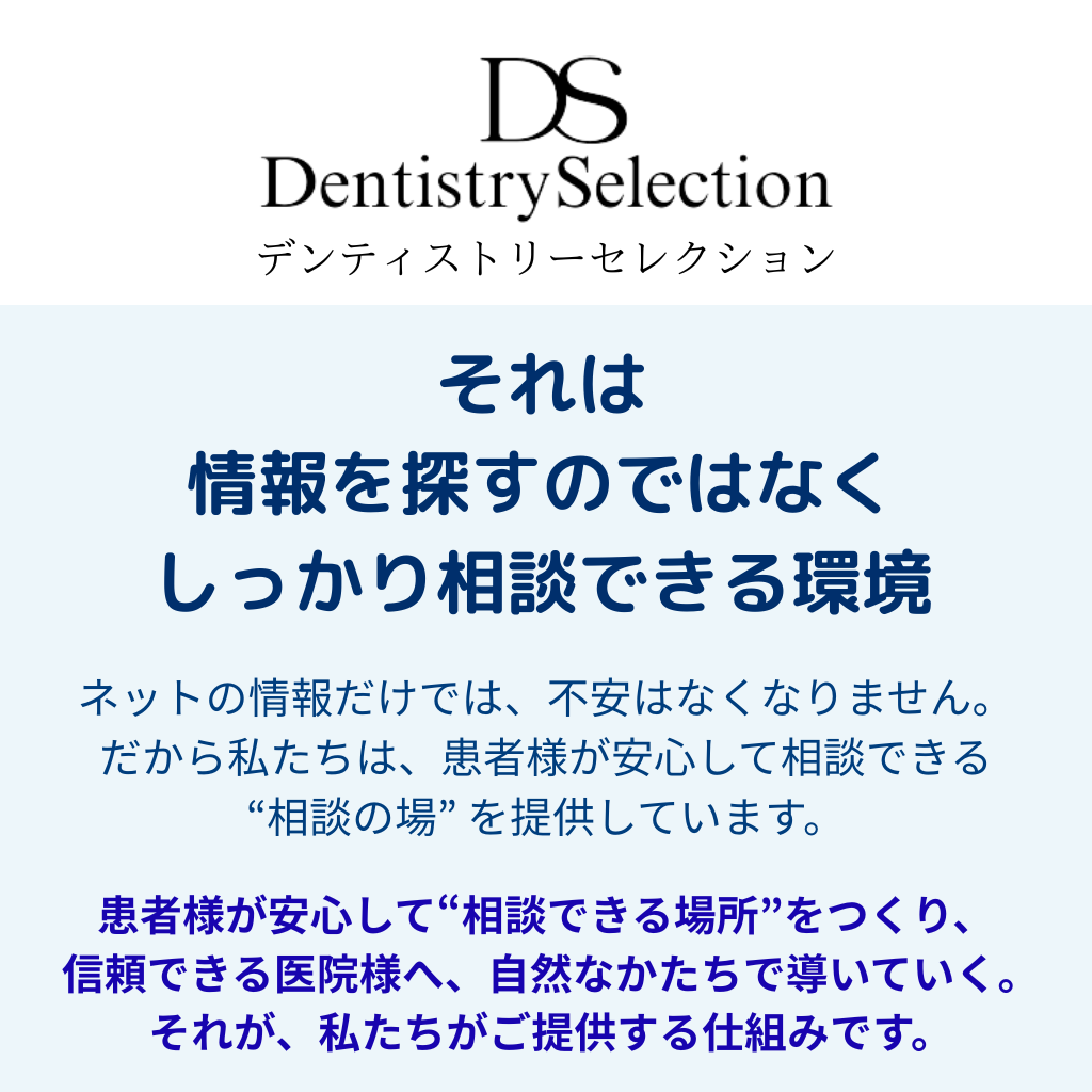 デンティストリーセレクションそれは情報を探すのではなくしっかり相談できる環境。ネットの情報だけでは、不安はなくなりません。だから私たちは、患者様が安心して相談できる“相談の場” を提供しています。
患者様が安心して“相談できる場所”をつくり、信頼できる医院様へ、自然なかたちで導いていく。それが、私たちがご提供する仕組みです。
